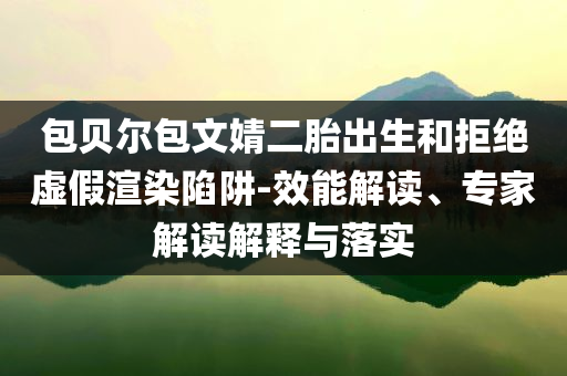 包貝爾包文婧二胎出生和拒絕虛假渲染陷阱-效能解讀、專(zhuān)家解讀解釋與落實(shí)