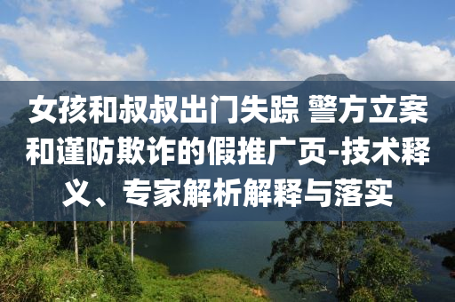 女孩和叔叔出門失蹤 警方立案和謹(jǐn)防欺詐的假推廣頁-技術(shù)釋義、專家解析解釋與落實(shí)
