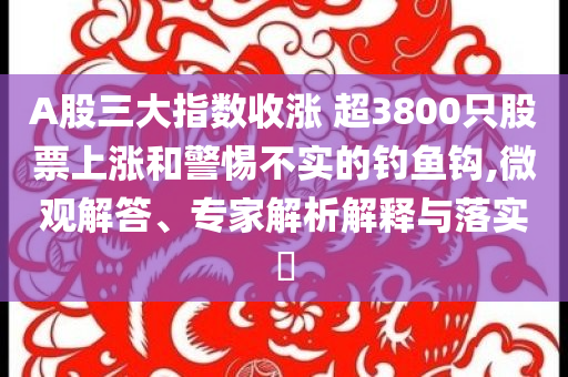 A股三大指數(shù)收漲 超3800只股票上漲和警惕不實(shí)的釣魚鉤,微觀解答、專家解析解釋與落實(shí)?