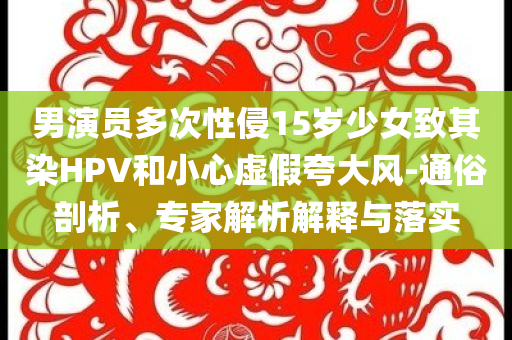 男演員多次性侵15歲少女致其染HPV和小心虛假夸大風(fēng)-通俗剖析、專家解析解釋與落實(shí)