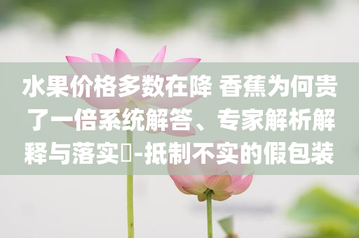 水果價格多數在降 香蕉為何貴了一倍系統(tǒng)解答、專家解析解釋與落實?-抵制不實的假包裝