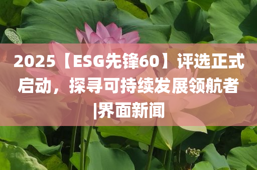 2025【ESG先鋒60】評(píng)選正式啟動(dòng)，探尋可持續(xù)發(fā)展領(lǐng)航者|界面新聞