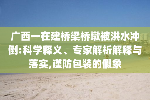 廣西一在建橋梁橋墩被洪水沖倒:科學(xué)釋義、專家解析解釋與落實(shí),謹(jǐn)防包裝的假象