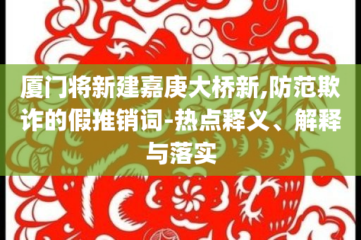 廈門將新建嘉庚大橋新,防范欺詐的假推銷詞-熱點釋義、解釋與落實