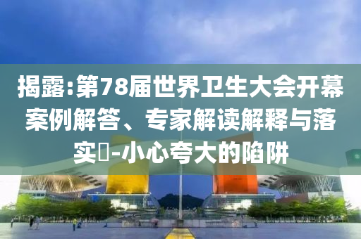 揭露:第78屆世界衛(wèi)生大會(huì)開幕案例解答、專家解讀解釋與落實(shí)?-小心夸大的陷阱