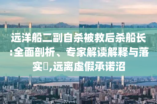 遠洋船二副自殺被救后殺船長:全面剖析、專家解讀解釋與落實?,遠離虛假承諾沼