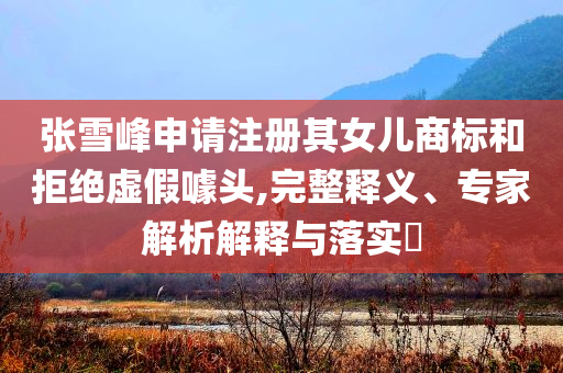 張雪峰申請注冊其女兒商標(biāo)和拒絕虛假噱頭,完整釋義、專家解析解釋與落實(shí)?