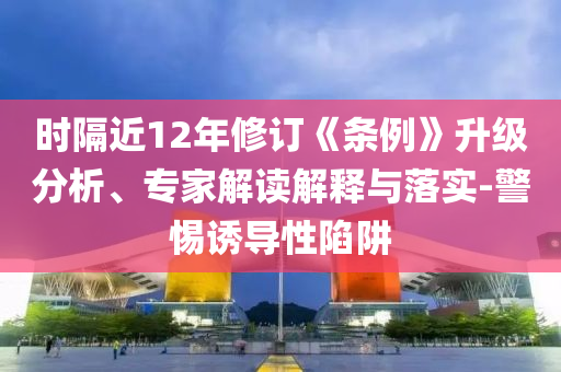 時(shí)隔近12年修訂《條例》升級分析、專家解讀解釋與落實(shí)-警惕誘導(dǎo)性陷阱