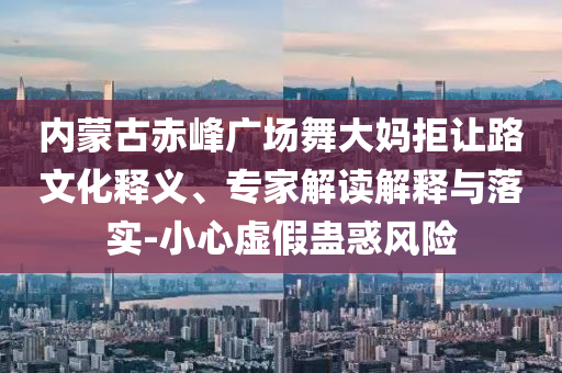 內(nèi)蒙古赤峰廣場舞大媽拒讓路文化釋義、專家解讀解釋與落實(shí)-小心虛假蠱惑風(fēng)險(xiǎn)