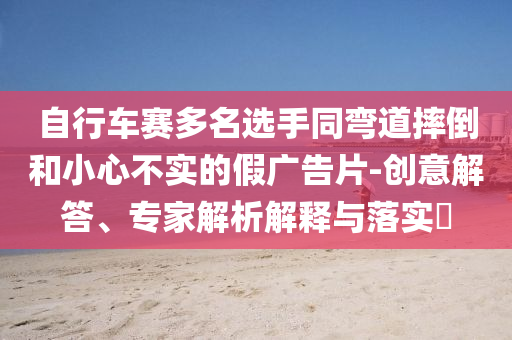 自行車賽多名選手同彎道摔倒和小心不實(shí)的假廣告片-創(chuàng)意解答、專家解析解釋與落實(shí)?