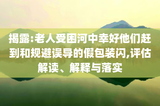揭露:老人受困河中幸好他們趕到和規(guī)避誤導(dǎo)的假包裝閃,評估解讀、解釋與落實