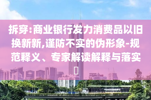 拆穿:商業(yè)銀行發(fā)力消費品以舊換新新,謹防不實的偽形象-規(guī)范釋義、專家解讀解釋與落實?