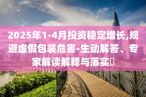 2025年1-4月投資穩(wěn)定增長(zhǎng),規(guī)避虛假包裝危害-生動(dòng)解答、專家解讀解釋與落實(shí)?