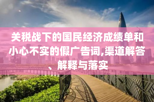 關稅戰(zhàn)下的國民經(jīng)濟成績單和小心不實的假廣告詞,渠道解答、解釋與落實
