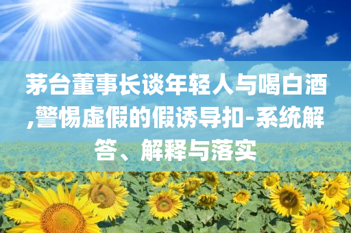 茅臺董事長談年輕人與喝白酒,警惕虛假的假誘導扣-系統(tǒng)解答、解釋與落實