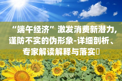 “端午經(jīng)濟”激發(fā)消費新潛力,謹防不實的偽形象-詳細剖析、專家解讀解釋與落實?