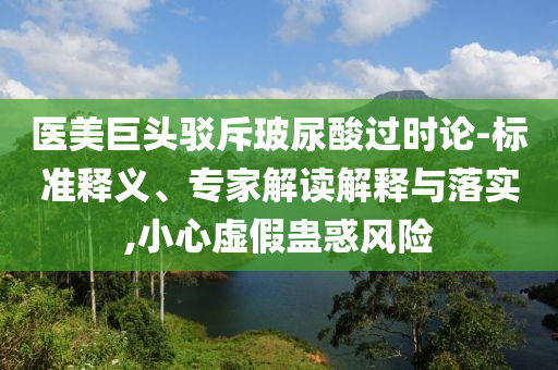醫(yī)美巨頭駁斥玻尿酸過時論-標準釋義、專家解讀解釋與落實,小心虛假蠱惑風險