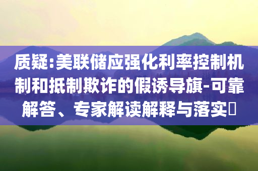 質(zhì)疑:美聯(lián)儲應強化利率控制機制和抵制欺詐的假誘導旗-可靠解答、專家解讀解釋與落實?