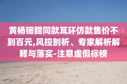 黃楊鈿甜同款耳環(huán)仿款售價(jià)不到百元,風(fēng)控剖析、專家解析解釋與落實(shí)-注意虛假標(biāo)榜