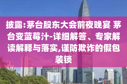 披露:茅臺(tái)股東大會(huì)前夜晚宴 茅臺(tái)變藍(lán)莓汁-詳細(xì)解答、專家解讀解釋與落實(shí),謹(jǐn)防欺詐的假包裝鎖