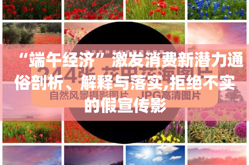“端午經(jīng)濟(jì)”激發(fā)消費(fèi)新潛力通俗剖析、解釋與落實(shí),拒絕不實(shí)的假宣傳影