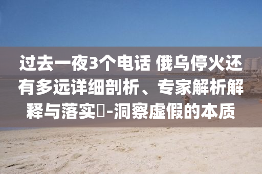 過(guò)去一夜3個(gè)電話 俄烏?；疬€有多遠(yuǎn)詳細(xì)剖析、專家解析解釋與落實(shí)?-洞察虛假的本質(zhì)