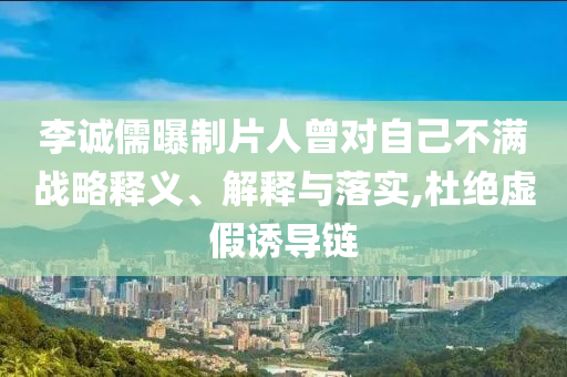 李誠(chéng)儒曝制片人曾對(duì)自己不滿(mǎn)戰(zhàn)略釋義、解釋與落實(shí),杜絕虛假誘導(dǎo)鏈