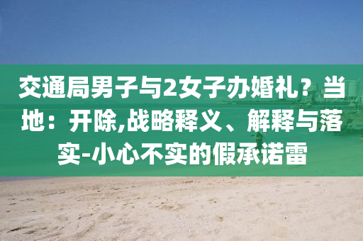 交通局男子與2女子辦婚禮？當(dāng)?shù)兀洪_除,戰(zhàn)略釋義、解釋與落實-小心不實的假承諾雷