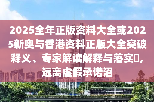 2025全年正版資料大全或2025新奧與香港資料正版大全突破釋義、專家解讀解釋與落實?,遠離虛假承諾沼