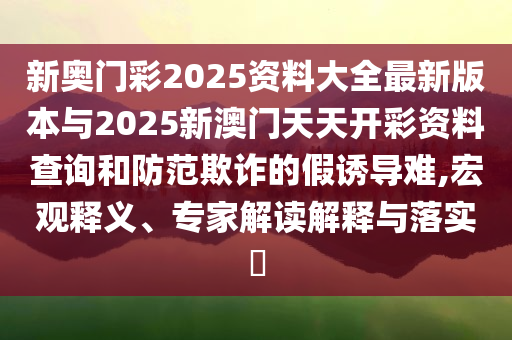 新奧門彩2025資料大全最新版本與2025新澳門天天開彩資料查詢和防范欺詐的假誘導難,宏觀釋義、專家解讀解釋與落實?