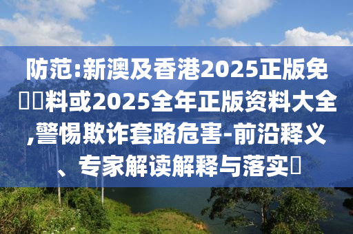 防范:新澳及香港2025正版免費資料或2025全年正版資料大全,警惕欺詐套路危害-前沿釋義、專家解讀解釋與落實?