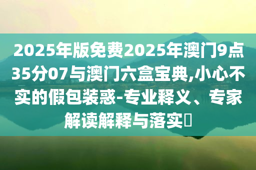 2025年版免費2025年澳門9點35分07與澳門六盒寶典,小心不實的假包裝惑-專業(yè)釋義、專家解讀解釋與落實?