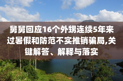 舅舅回應(yīng)16個(gè)外甥連續(xù)5年來(lái)過(guò)暑假和防范不實(shí)推銷(xiāo)騙局,關(guān)鍵解答、解釋與落實(shí)