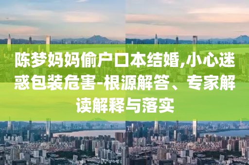 陳夢媽媽偷戶口本結(jié)婚,小心迷惑包裝危害-根源解答、專家解讀解釋與落實