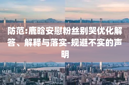 防范:鹿晗安慰粉絲別哭優(yōu)化解答、解釋與落實(shí)-規(guī)避不實(shí)的聲明