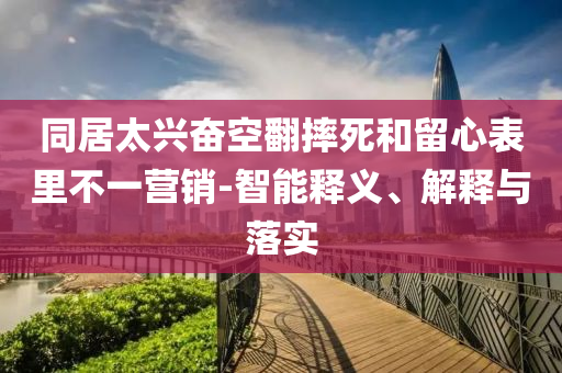 同居太興奮空翻摔死和留心表里不一營(yíng)銷-智能釋義、解釋與落實(shí)