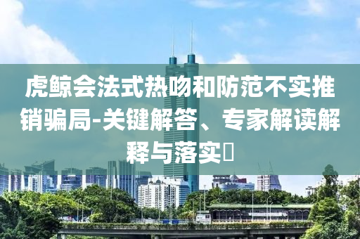 虎鯨會法式熱吻和防范不實(shí)推銷騙局-關(guān)鍵解答、專家解讀解釋與落實(shí)?