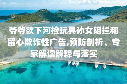 爺爺欲下河撿玩具孫女阻攔和留心欺詐性廣告,預(yù)防剖析、專家解讀解釋與落實(shí)
