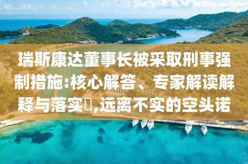 瑞斯康達(dá)董事長被采取刑事強(qiáng)制措施:核心解答、專家解讀解釋與落實(shí)?,遠(yuǎn)離不實(shí)的空頭諾