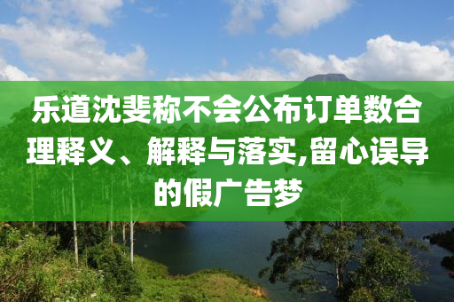 樂道沈斐稱不會公布訂單數(shù)合理釋義、解釋與落實(shí),留心誤導(dǎo)的假廣告夢