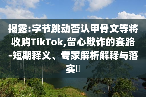 揭露:字節(jié)跳動(dòng)否認(rèn)甲骨文等將收購(gòu)TikTok,留心欺詐的套路-短期釋義、專家解析解釋與落實(shí)?