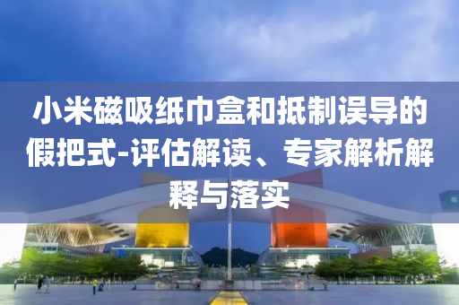 小米磁吸紙巾盒和抵制誤導(dǎo)的假把式-評估解讀、專家解析解釋與落實