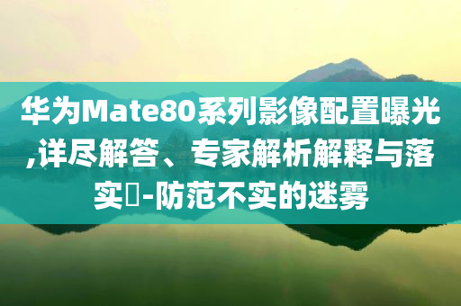 華為Mate80系列影像配置曝光,詳盡解答、專家解析解釋與落實?-防范不實的迷霧