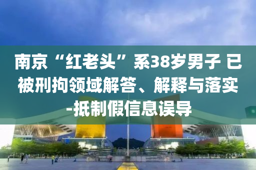 南京“紅老頭”系38歲男子 已被刑拘領(lǐng)域解答、解釋與落實-抵制假信息誤導(dǎo)
