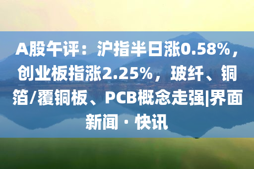 A股午評：滬指半日漲0.58%，創(chuàng)業(yè)板指漲2.25%，玻纖、銅箔/覆銅板、PCB概念走強|界面新聞 · 快訊