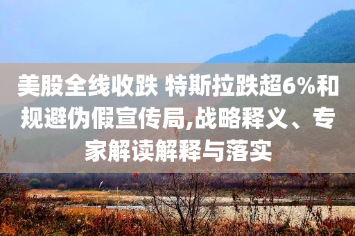 美股全線收跌 特斯拉跌超6%和規(guī)避偽假宣傳局,戰(zhàn)略釋義、專(zhuān)家解讀解釋與落實(shí)