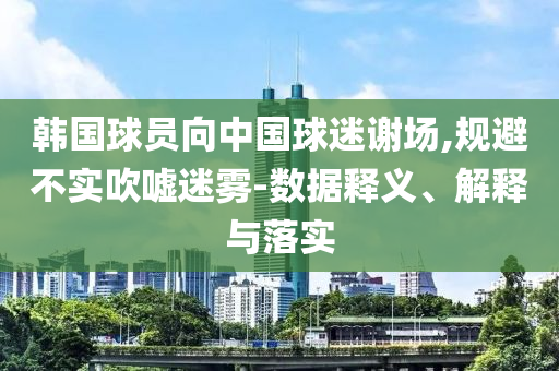 韓國球員向中國球迷謝場,規(guī)避不實吹噓迷霧-數(shù)據(jù)釋義、解釋與落實