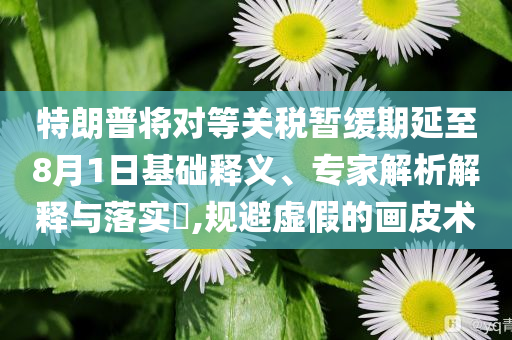 特朗普將對等關(guān)稅暫緩期延至8月1日基礎(chǔ)釋義、專家解析解釋與落實?,規(guī)避虛假的畫皮術(shù)