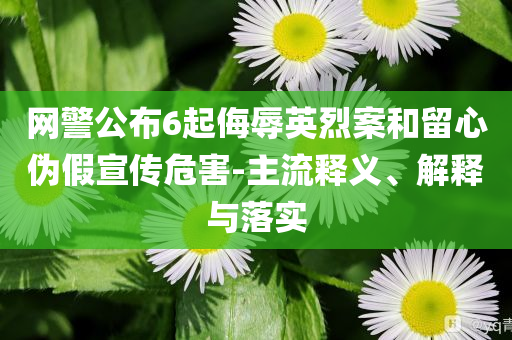 網(wǎng)警公布6起侮辱英烈案和留心偽假宣傳危害-主流釋義、解釋與落實