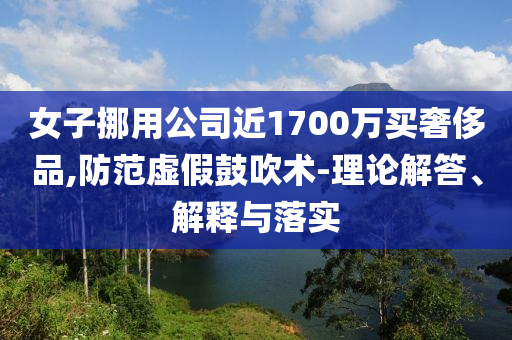 女子挪用公司近1700萬買奢侈品,防范虛假鼓吹術(shù)-理論解答、解釋與落實